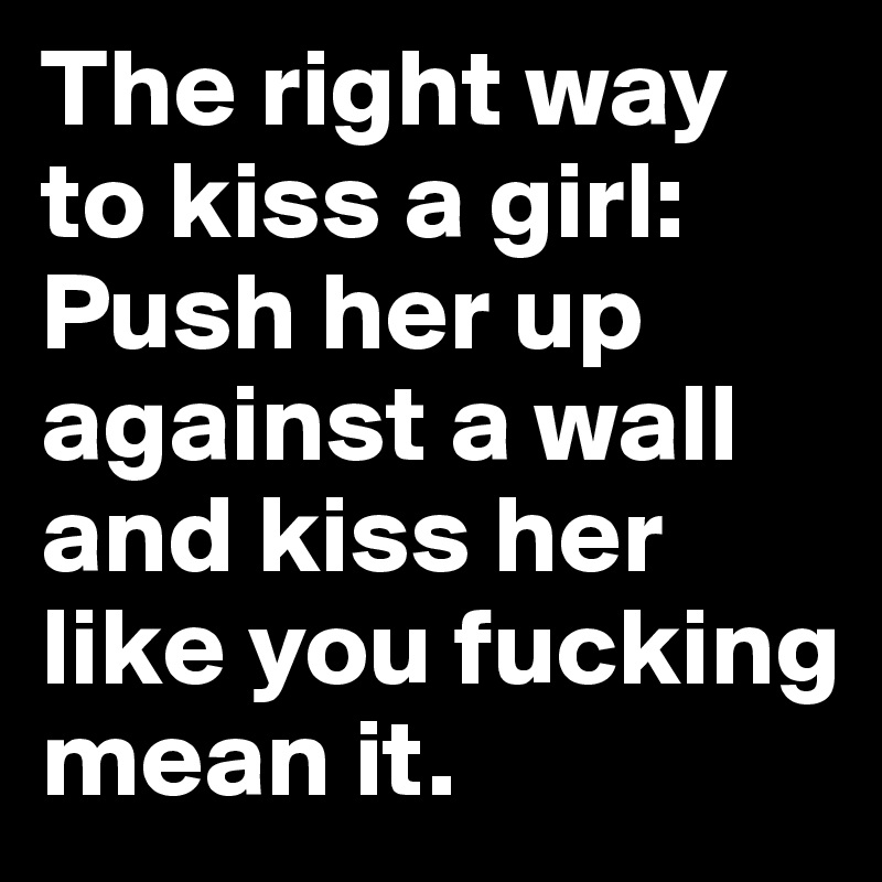 The right way to kiss a girl: Push her up against a wall and kiss her like you fucking mean it.