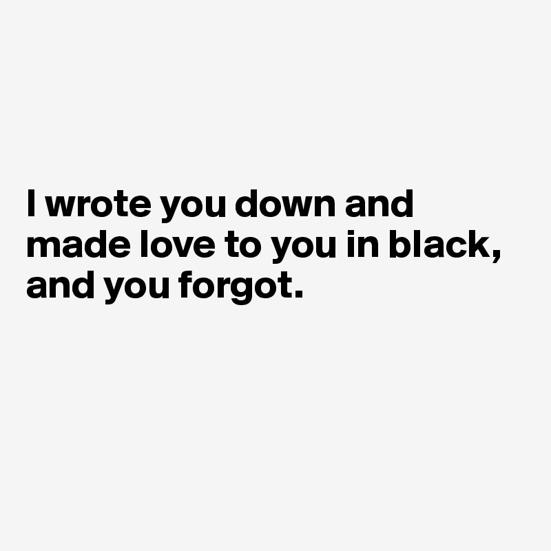 



I wrote you down and made love to you in black, 
and you forgot. 




