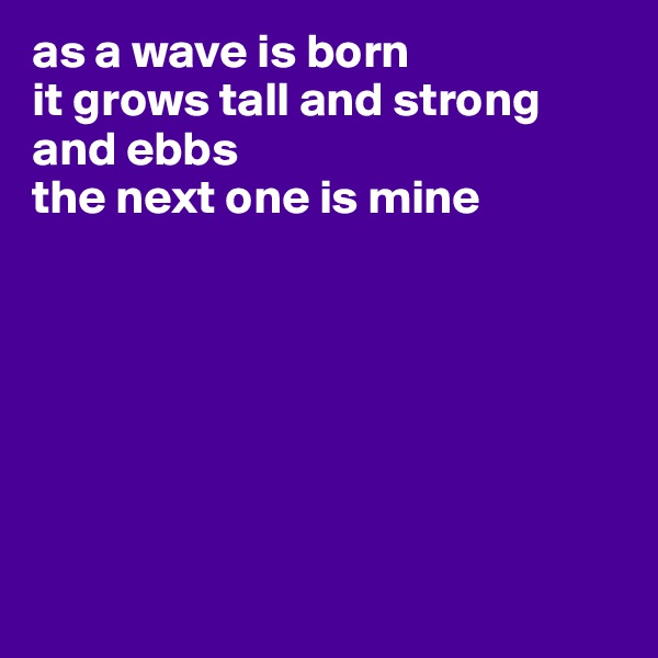 as a wave is born
it grows tall and strong and ebbs
the next one is mine







