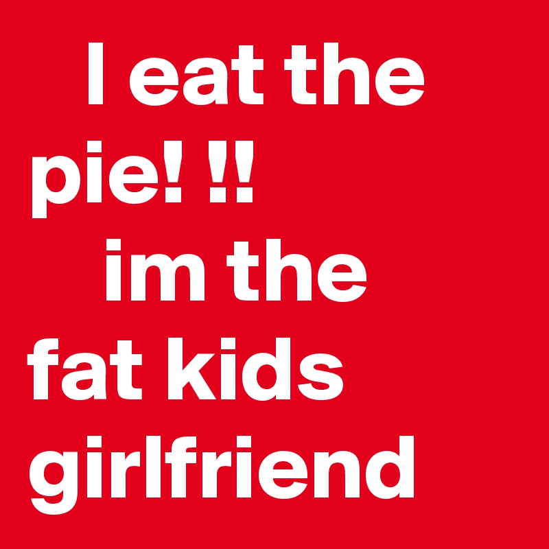    I eat the pie! !!                  im the fat kids      girlfriend