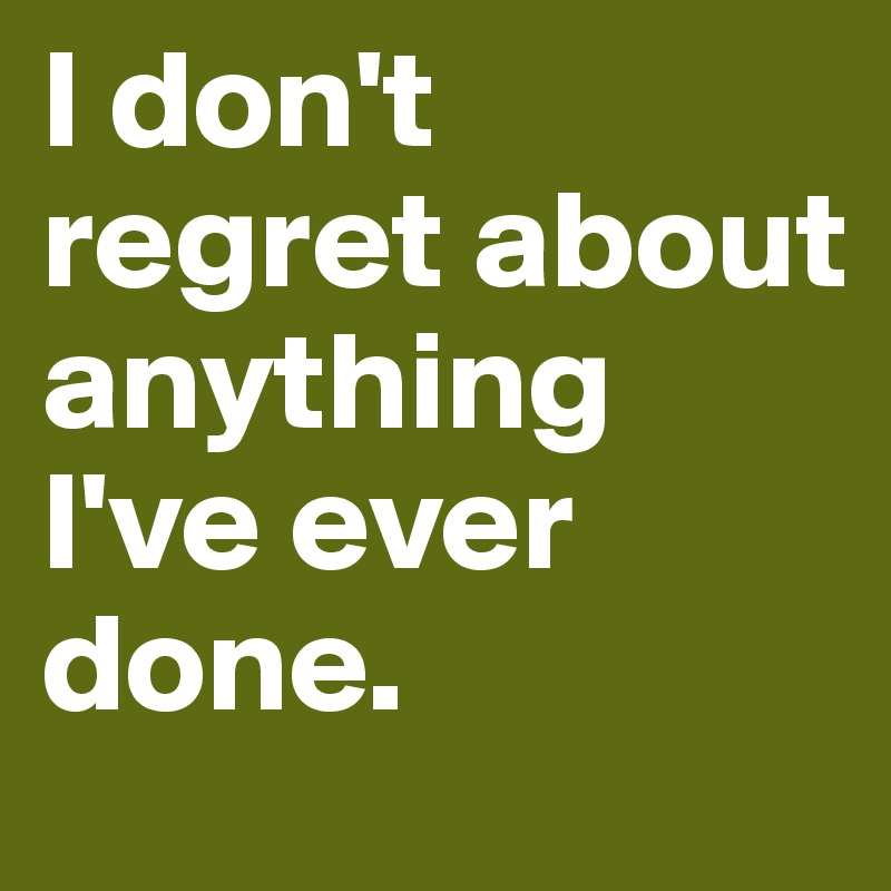 I don't regret about anything I've ever done. 