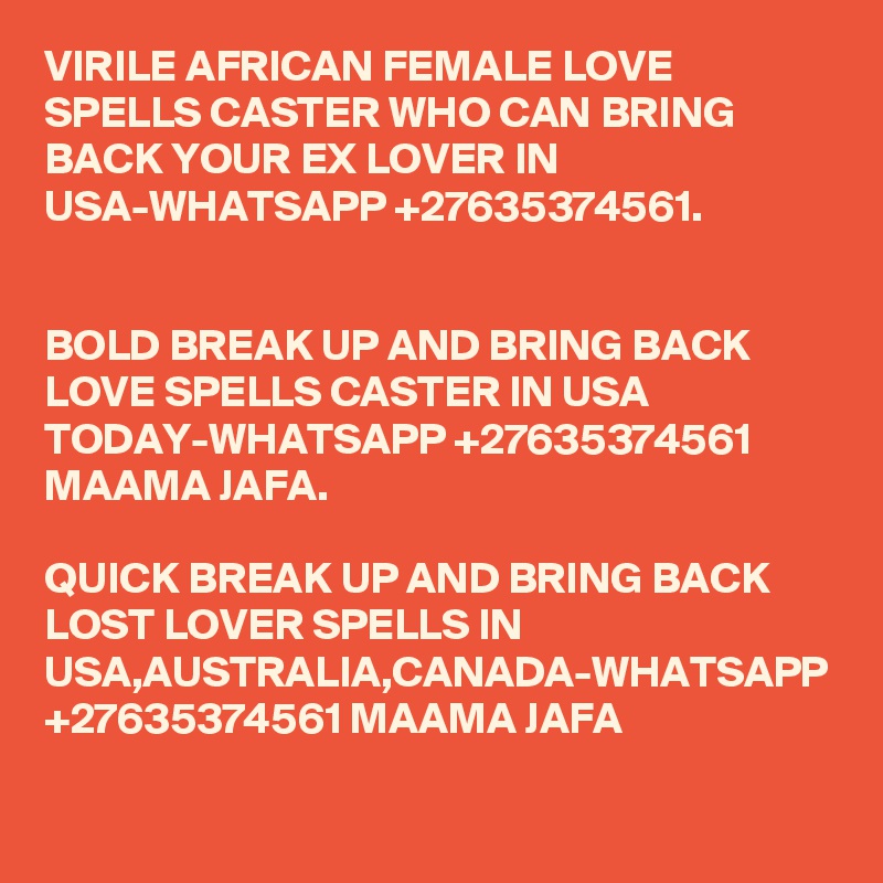 VIRILE AFRICAN FEMALE LOVE SPELLS CASTER WHO CAN BRING BACK YOUR EX LOVER IN USA-WHATSAPP +27635374561.


BOLD BREAK UP AND BRING BACK LOVE SPELLS CASTER IN USA TODAY-WHATSAPP +27635374561 MAAMA JAFA.

QUICK BREAK UP AND BRING BACK LOST LOVER SPELLS IN USA,AUSTRALIA,CANADA-WHATSAPP +27635374561 MAAMA JAFA