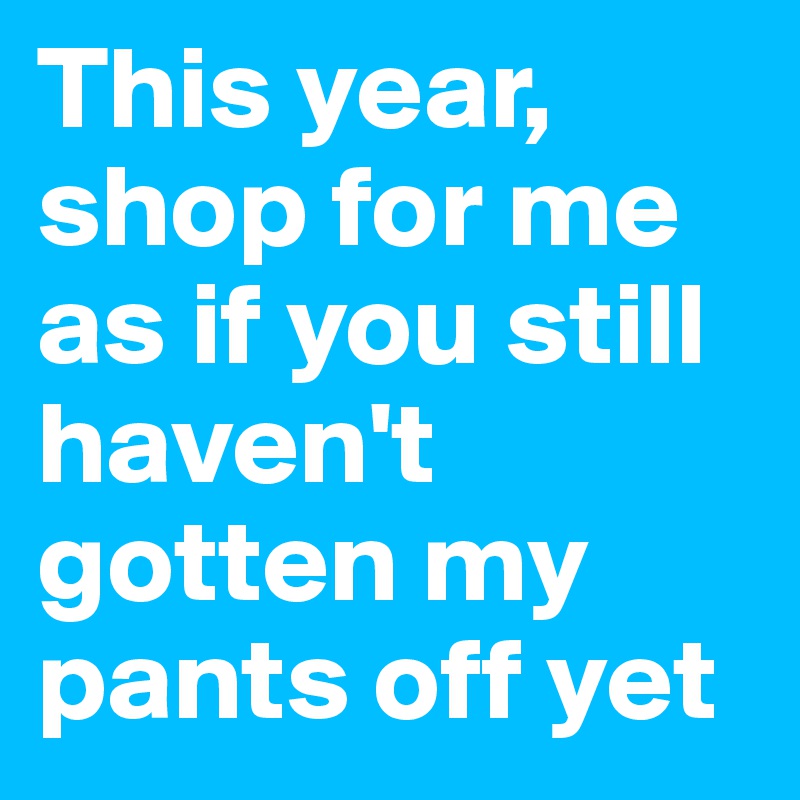 This year, shop for me as if you still haven't gotten my pants off yet