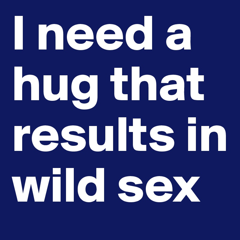 I need a hug that results in wild sex