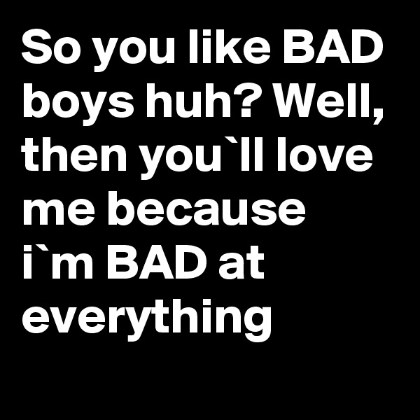 So you like BAD boys huh? Well, then you`ll love me because i`m BAD at everything