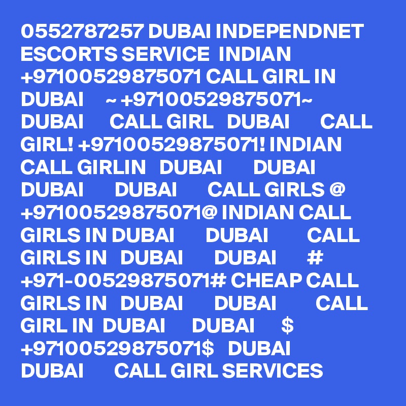 0552787257 DUBAI INDEPENDNET ESCORTS SERVICE  INDIAN +97100529875071 CALL GIRL IN  DUBAI     ~ +97100529875071~  DUBAI      CALL GIRL   DUBAI       CALL GIRL! +97100529875071! INDIAN CALL GIRLIN   DUBAI       DUBAI         DUBAI       DUBAI       CALL GIRLS @ +97100529875071@ INDIAN CALL GIRLS IN DUBAI       DUBAI         CALL GIRLS IN   DUBAI       DUBAI       # +971-00529875071# CHEAP CALL GIRLS IN   DUBAI       DUBAI         CALL GIRL IN  DUBAI      DUBAI      $ +97100529875071$   DUBAI       DUBAI       CALL GIRL SERVICES