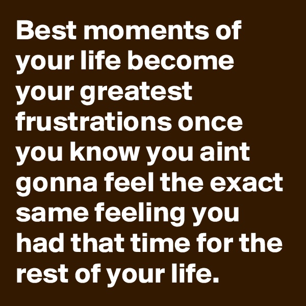 Best moments of your life become your greatest frustrations once you know you aint gonna feel the exact same feeling you had that time for the rest of your life.
