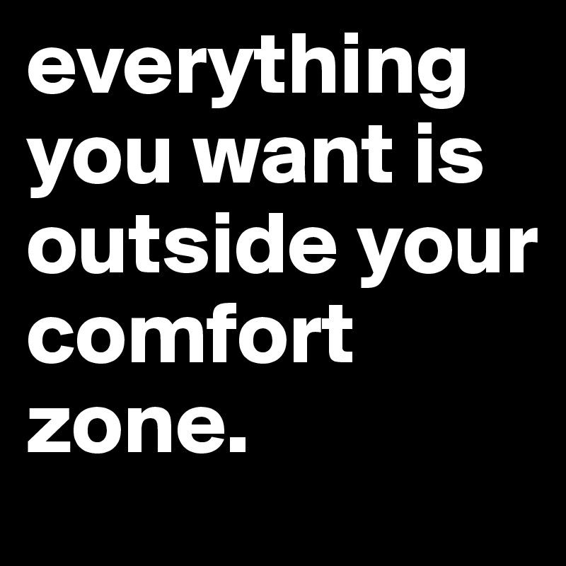 everything you want is outside your comfort zone.