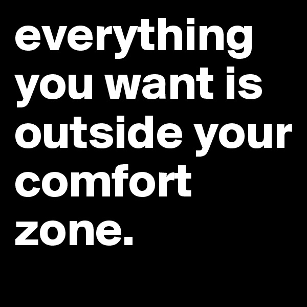 everything you want is outside your comfort zone.