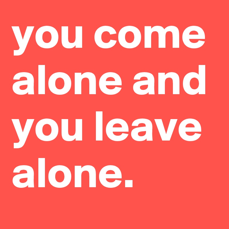 you come alone and you leave alone.