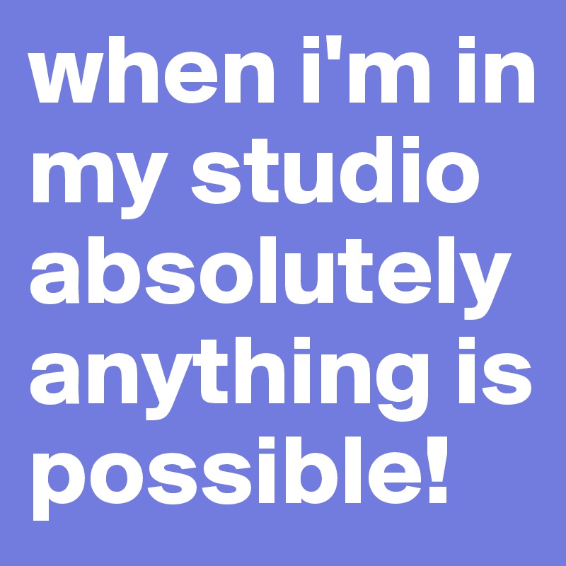 when i'm in my studio absolutely anything is possible!