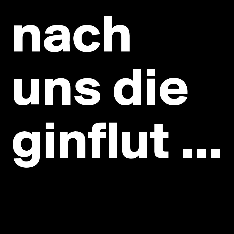 nach uns die ginflut ...