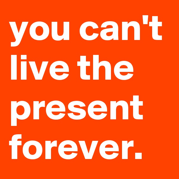 you can't live the present forever.