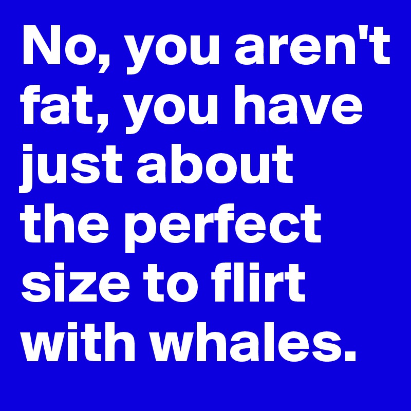 No, you aren't fat, you have just about the perfect size to flirt with whales.