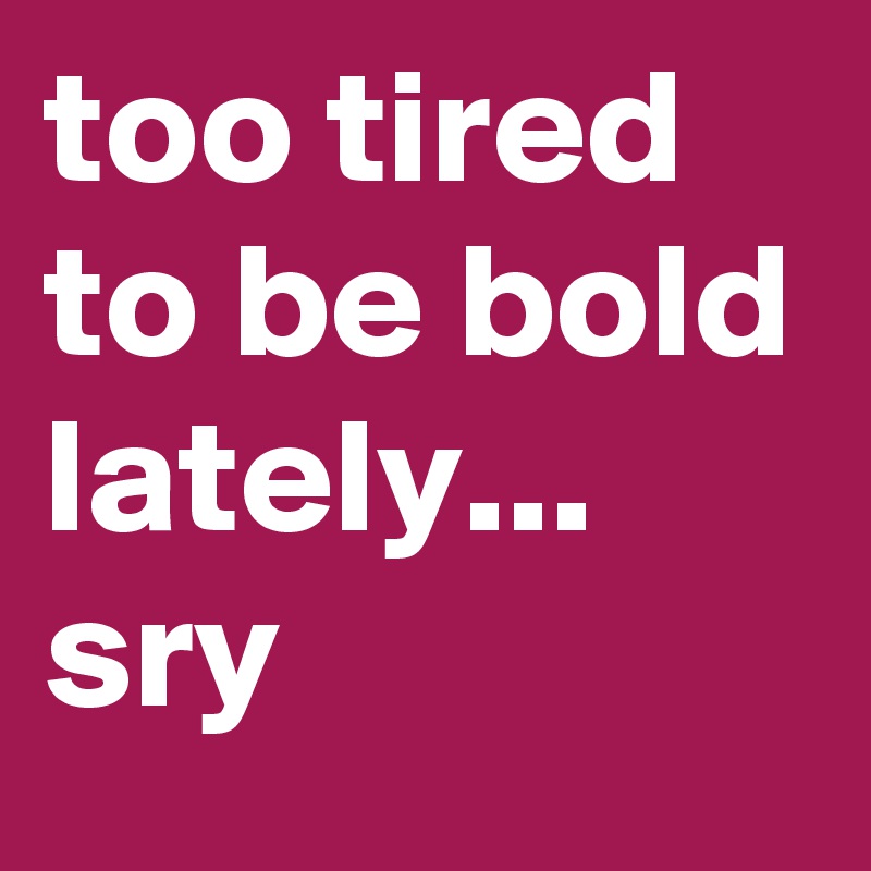 too tired to be bold lately... sry