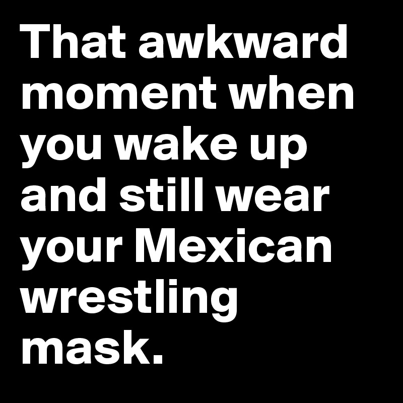 That awkward moment when you wake up and still wear your Mexican wrestling mask.