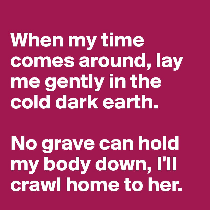 
When my time comes around, lay me gently in the cold dark earth. 

No grave can hold my body down, I'll crawl home to her.