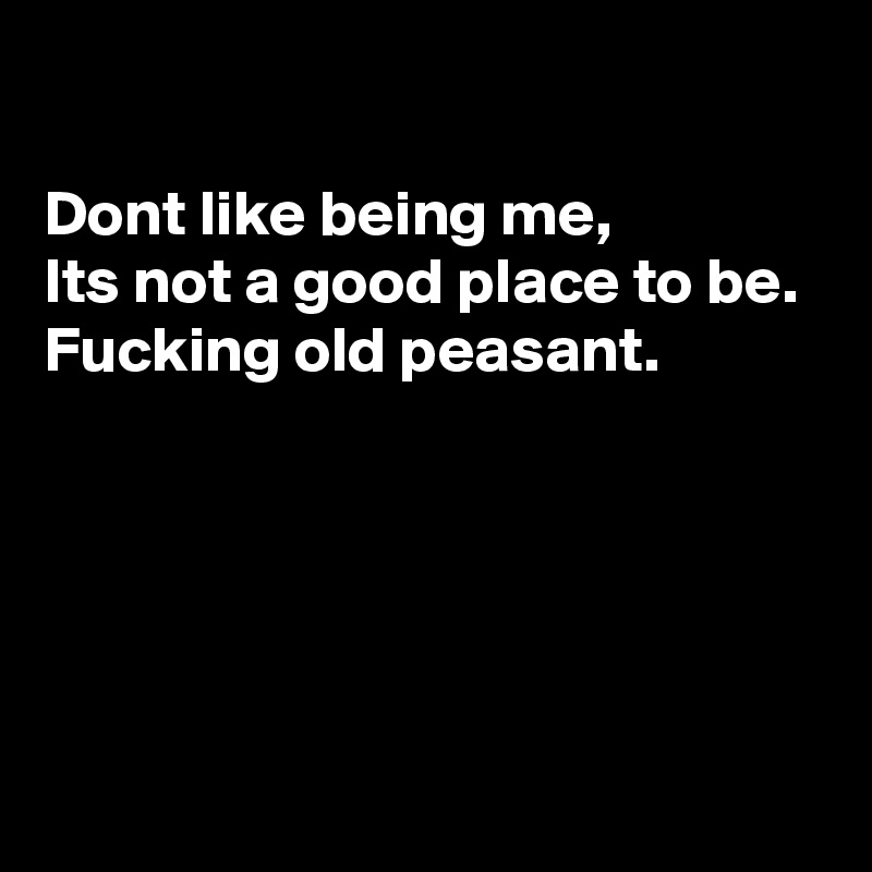 

Dont like being me, 
Its not a good place to be. 
Fucking old peasant. 





