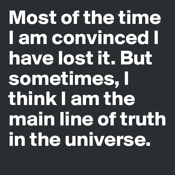 Most of the time I am convinced I have lost it. But sometimes, I think I am the main line of truth in the universe. 