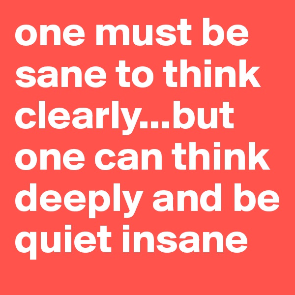 one must be sane to think clearly...but one can think deeply and be quiet insane 
