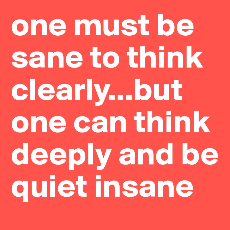 one must be sane to think clearly...but one can think deeply and be quiet insane 