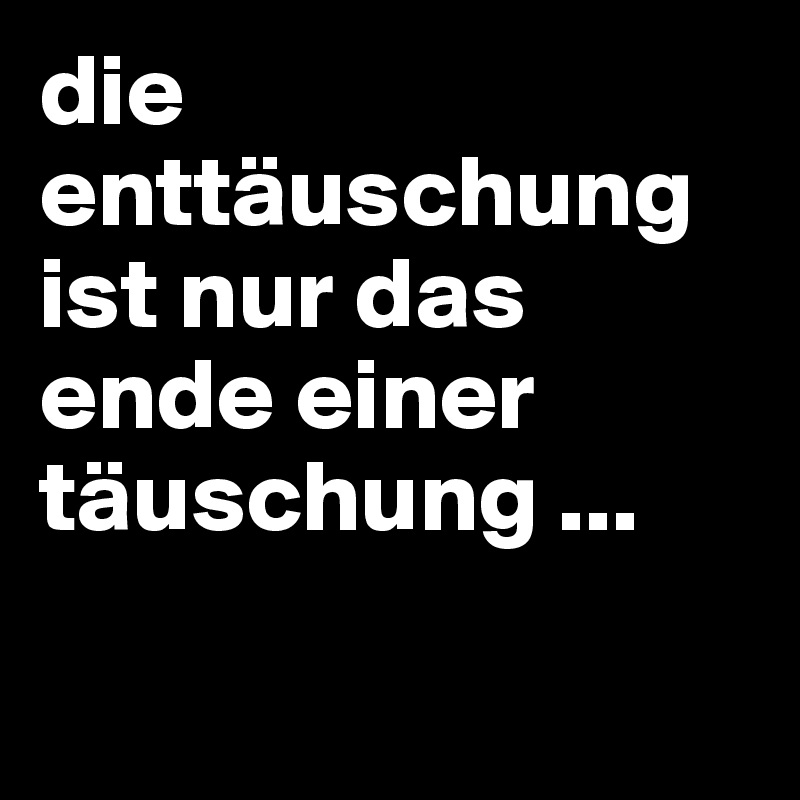 die enttäuschung ist nur das ende einer täuschung ... 

