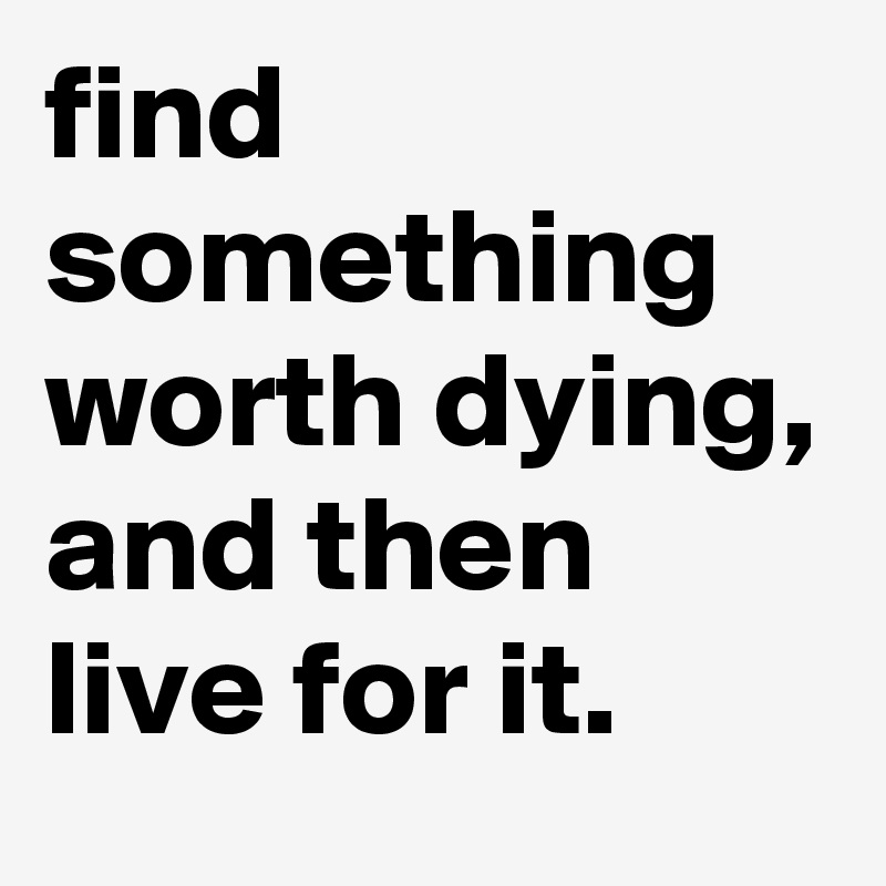 find something worth dying, and then live for it.