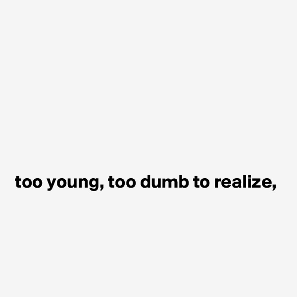 







too young, too dumb to realize,



