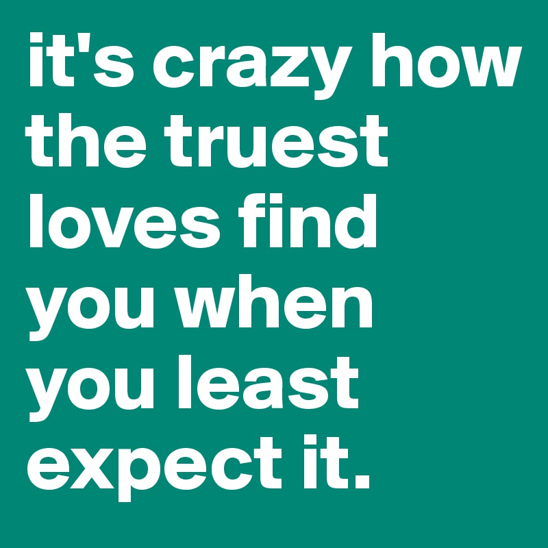 it's crazy how the truest loves find you when you least expect it.