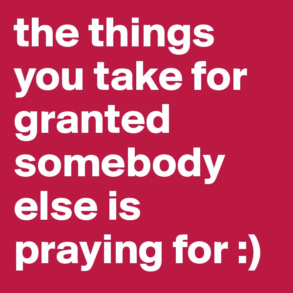 the things you take for granted somebody else is praying for :)