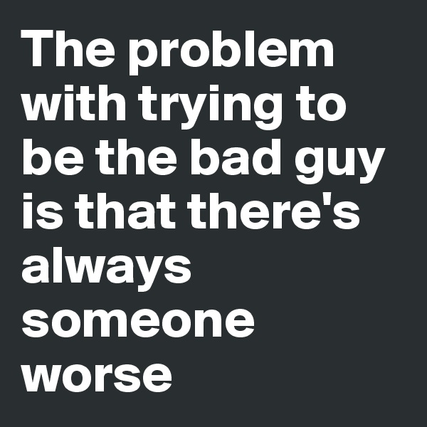 The problem with trying to be the bad guy is that there's always someone worse