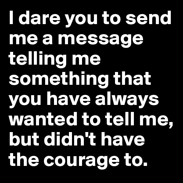 I dare you to send me a message telling me something that you have always wanted to tell me, but didn't have the courage to.