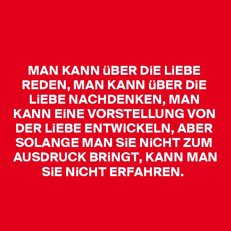 


MAN KANN üBER DiE LiEBE REDEN, MAN KANN üBER DiE LiEBE NACHDENKEN, MAN KANN EiNE VORSTELLUNG VON DER LiEBE ENTWICKELN, ABER SOLANGE MAN SiE NiCHT ZUM AUSDRUCK BRiNGT, KANN MAN SiE NiCHT ERFAHREN. 


