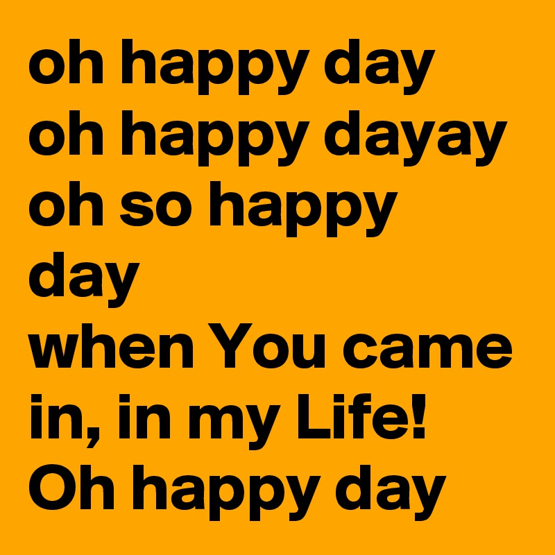 oh happy day
oh happy dayay
oh so happy day
when You came in, in my Life! 
Oh happy day