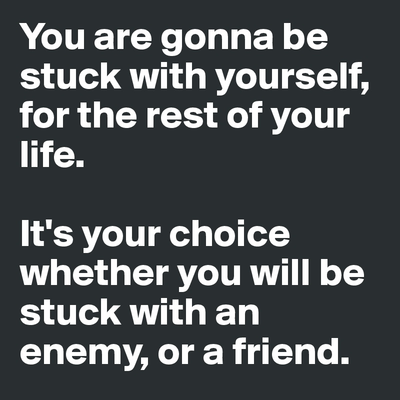 You are gonna be stuck with yourself, for the rest of your life. 

It's your choice whether you will be stuck with an enemy, or a friend. 