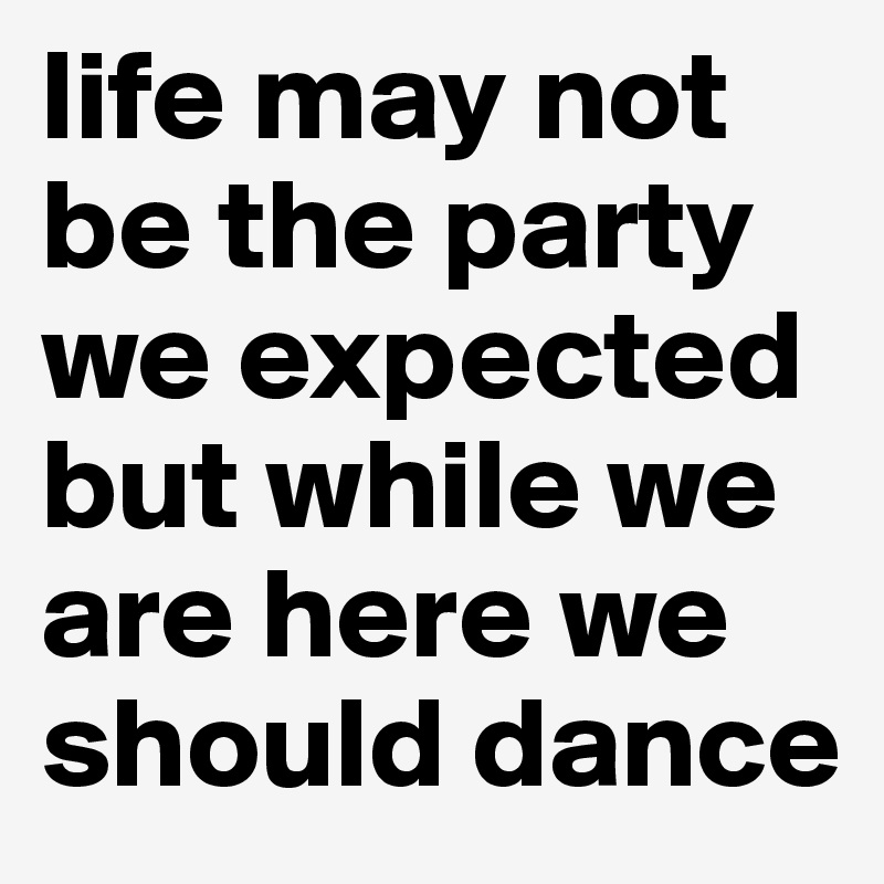life may not be the party we expected but while we are here we should dance