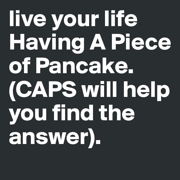 live your life Having A Piece of Pancake.
(CAPS will help you find the answer).