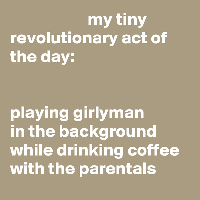                       my tiny revolutionary act of the day: 


playing girlyman 
in the background while drinking coffee 
with the parentals