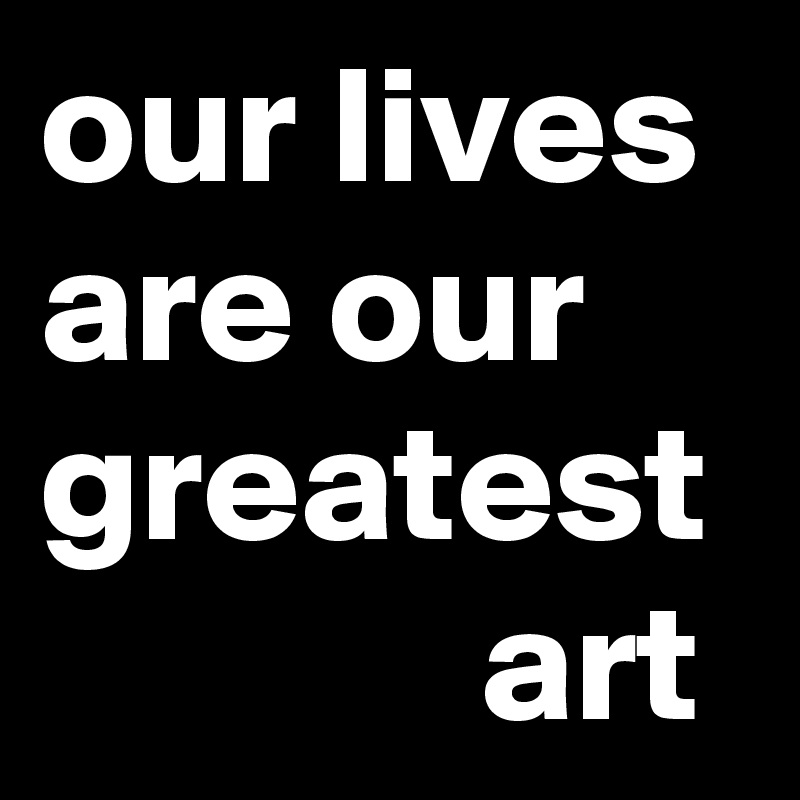 our lives are our greatest              art