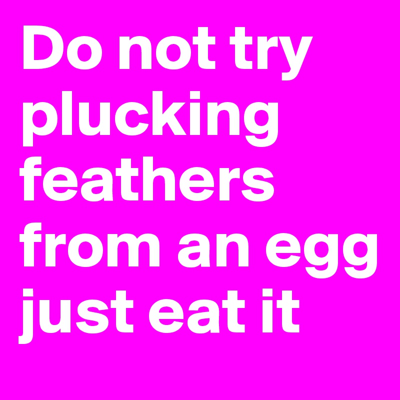 Do not try plucking feathers from an egg
just eat it