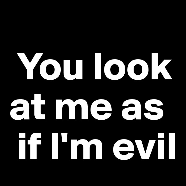 
 You look at me as  
 if I'm evil