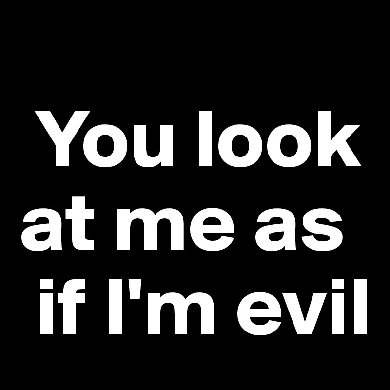 
 You look at me as  
 if I'm evil