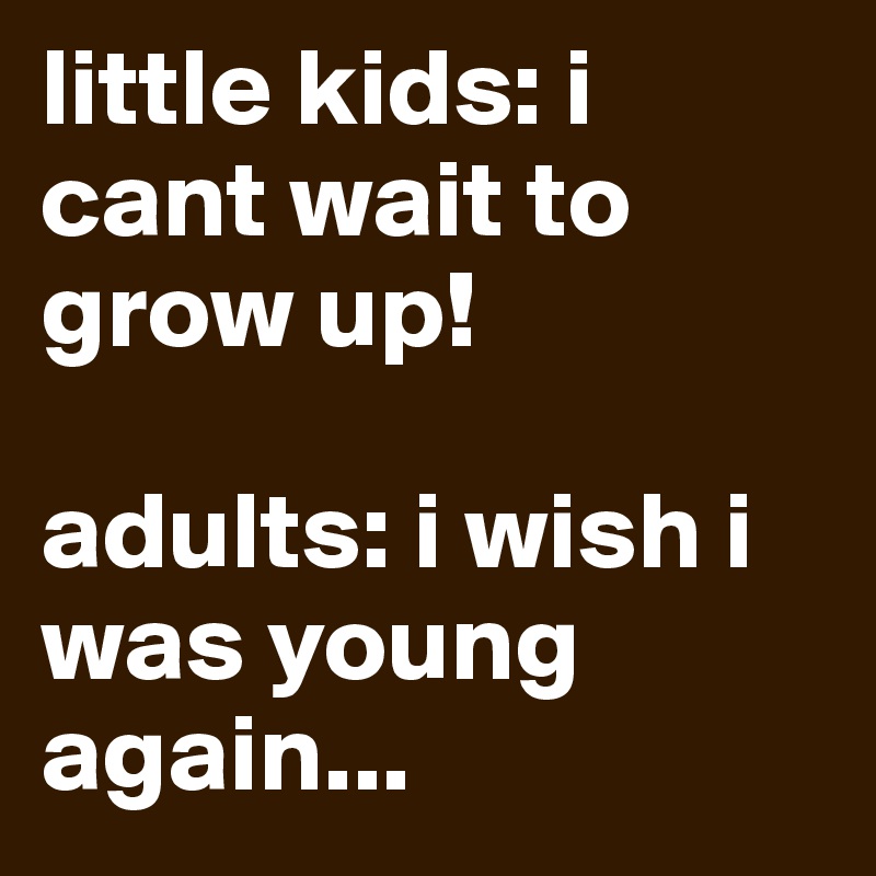 little kids: i cant wait to grow up!

adults: i wish i was young again...