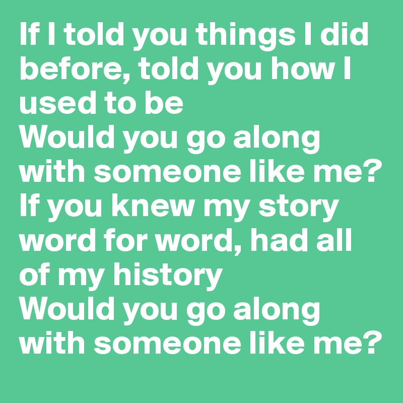 If I told you things I did before, told you how I used to be
Would you go along with someone like me?
If you knew my story word for word, had all of my history
Would you go along with someone like me?