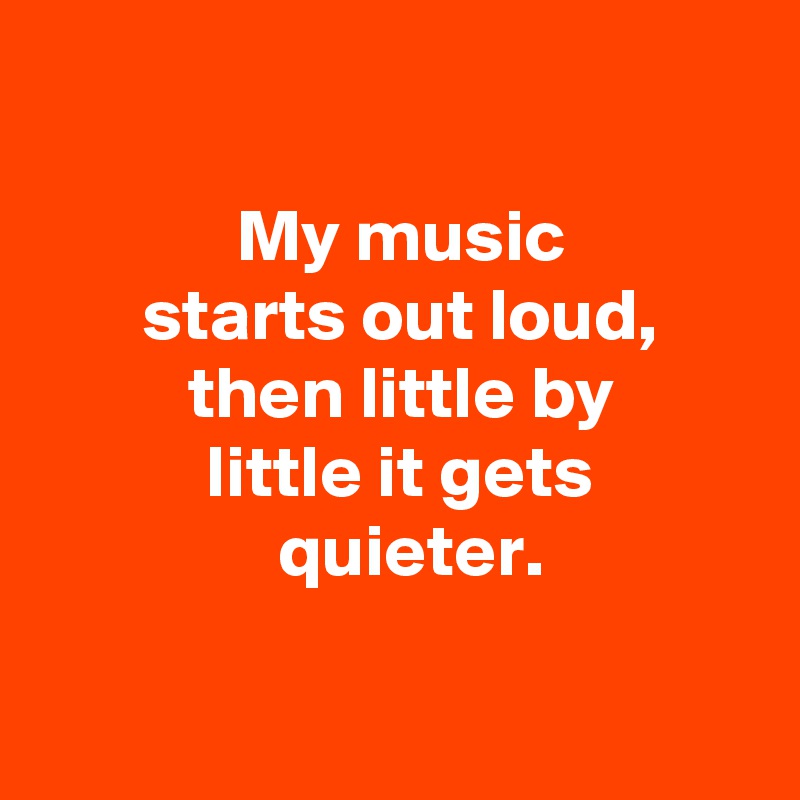 

 My music
  starts out loud, 
 then little by
 little it gets
  quieter.

