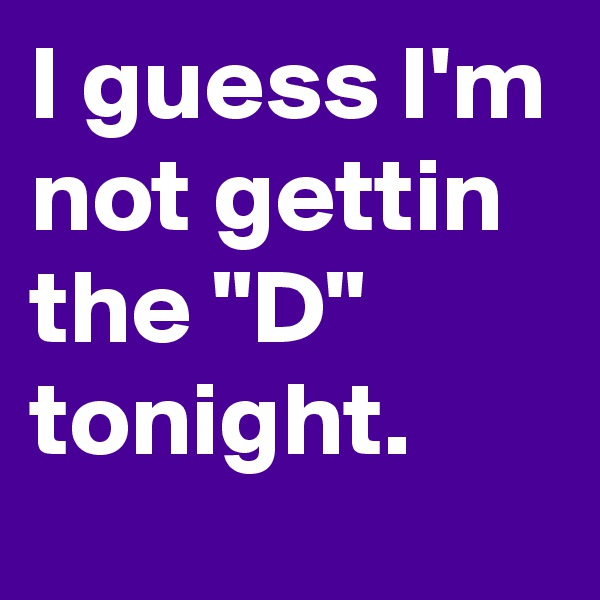 I guess I'm not gettin the "D" tonight.