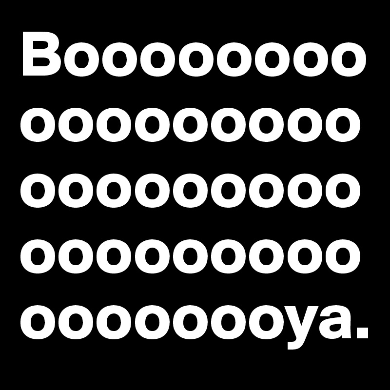 Booooooooooooooooooooooooooooooooooooooooooya.