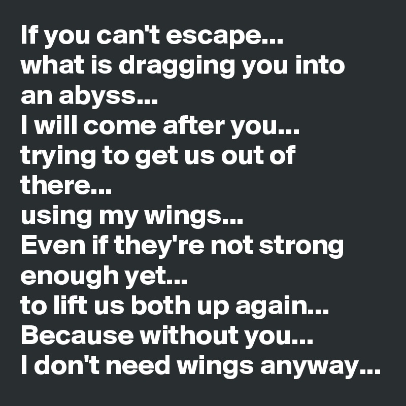 If you can't escape... 
what is dragging you into an abyss...
I will come after you... trying to get us out of there... 
using my wings...
Even if they're not strong enough yet...
to lift us both up again...
Because without you... 
I don't need wings anyway...