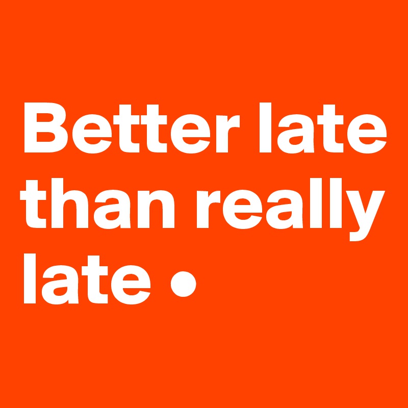 
Better late than really late •