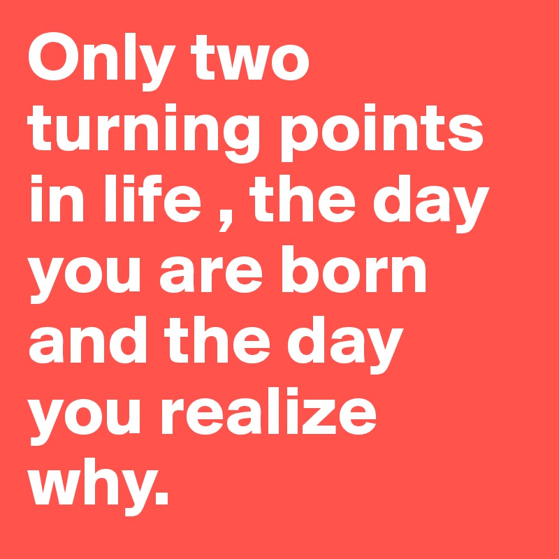 Only two turning points in life , the day you are born and the day you realize why.